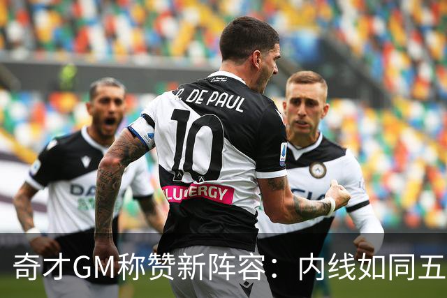 奇才GM称赞新阵容：内线如同五星级大餐！